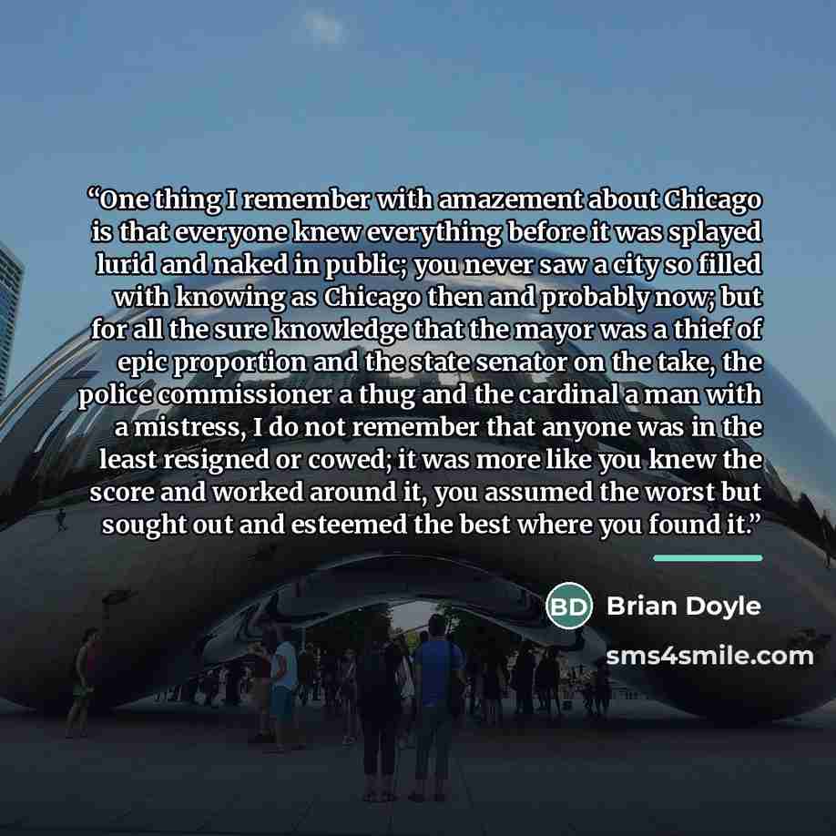 “One thing I remember with amazement about Chicago is that everyone knew everything before it was splayed lurid and naked in public; you never saw a city so filled with knowing as Chicago then and probably now; but for all the sure knowledge that the mayor was a thief of epic proportion and the…” quote by Brian Doyle