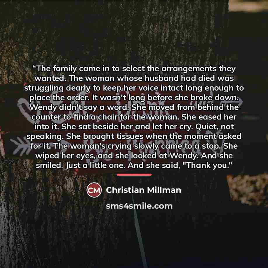 “The family came in to select the arrangements they wanted. The woman whose husband had died was struggling dearly to keep her voice intact long enough to place the order. It wasn't long before she broke down. Wendy didn't say a word. She moved from behind the counter to find a chair for the woman…” quote by Christian Millman