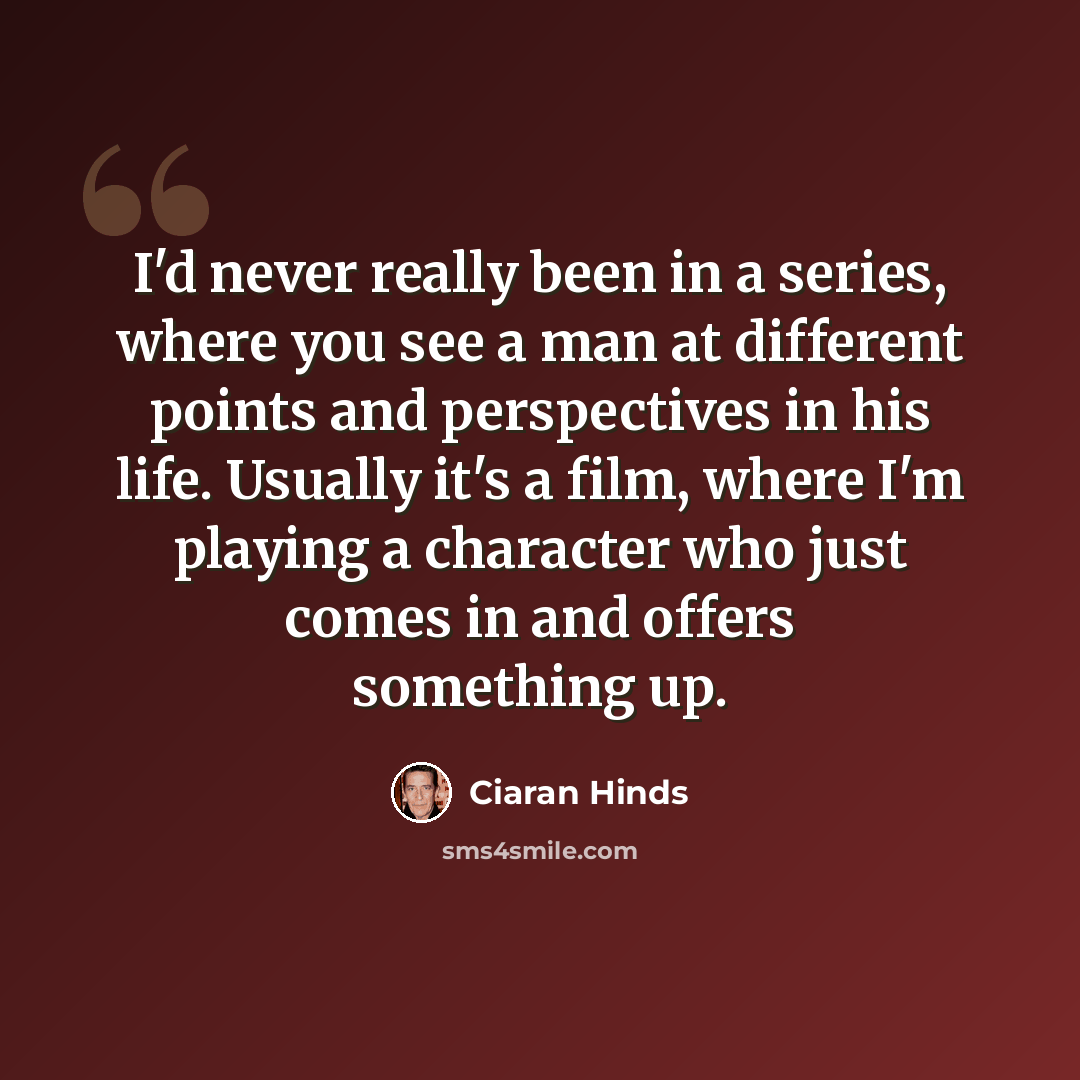 “I'd never really been in a series, where you see a man at different points and perspectives in his life. Usually it's a film, where I'm playing a character who just comes in and offers something up.” quote by Ciaran Hinds