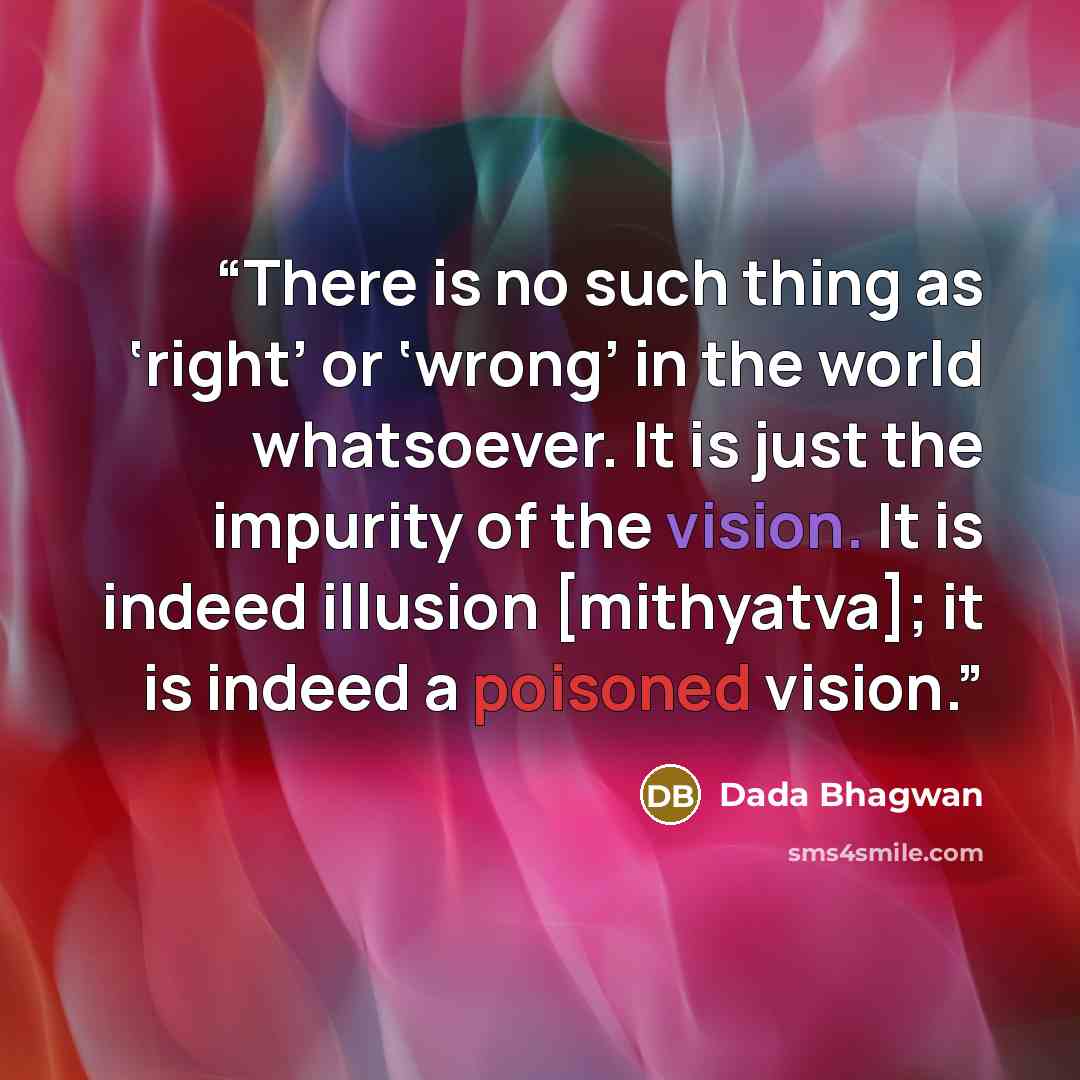 “There is no such thing as ‘right’ or ‘wrong’ in the world whatsoever. It is just the impurity of the vision. It is indeed illusion [mithyatva]; it is indeed a poisoned vision.” quote by Dada Bhagwan