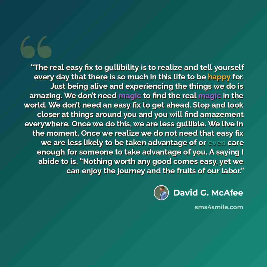 “The real easy fix to gullibility is to realize and tell yourself every day that there is so much in this life to be happy for. Just being alive and experiencing the things we do is amazing. We don’t need magic to find the real magic in the world. We don’t need an easy fix to get ahead. Stop and…” quote by David G. McAfee