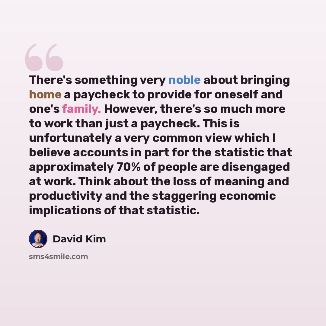 “There's something very noble about bringing home a paycheck to provide for oneself and one's family. However, there's so much more to work than just a paycheck. This is unfortunately a very common view which I believe accounts in part for the statistic that approximately 70% of people are…” quote by David Kim