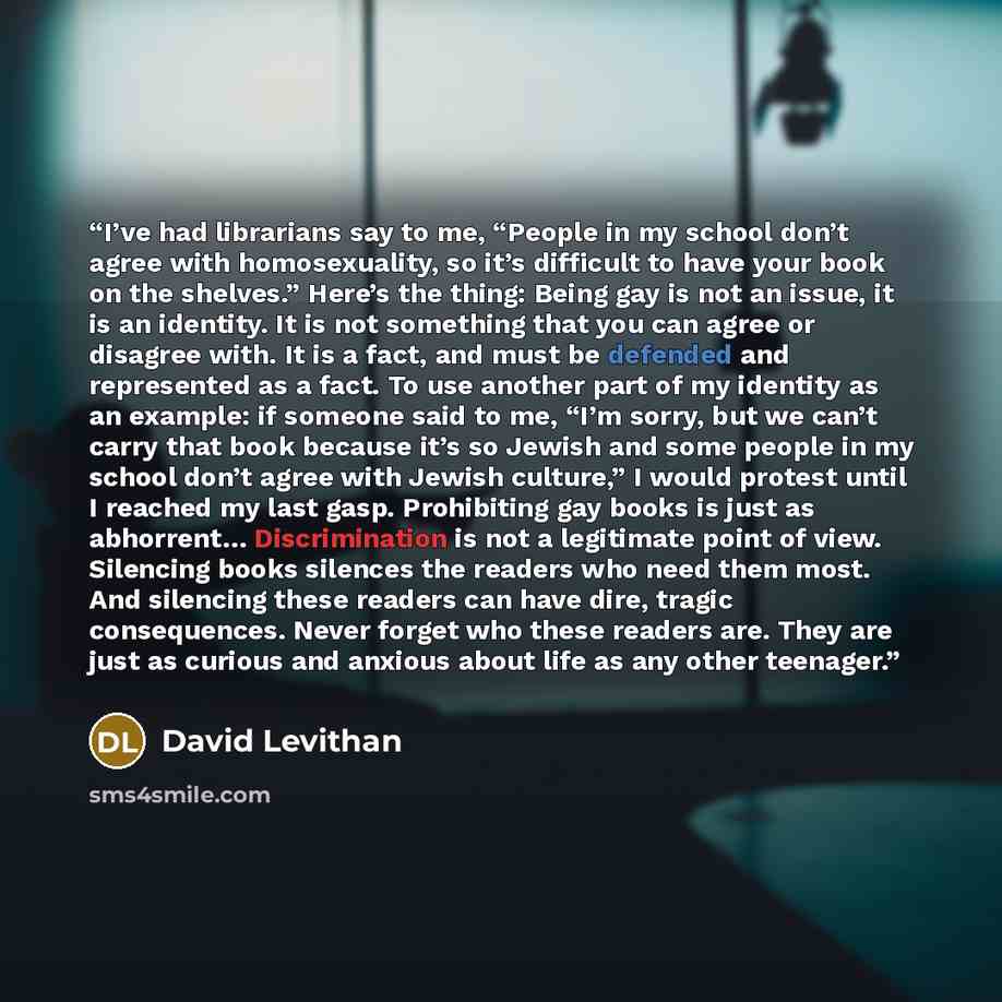 “I’ve had librarians say to me, “People in my school don’t agree with homosexuality, so it’s difficult to have your book on the shelves.” Here’s the thing: Being gay is not an issue, it is an identity. It is not something that you can agree or disagree with. It is a fact, and must be defended and…” quote by David Levithan