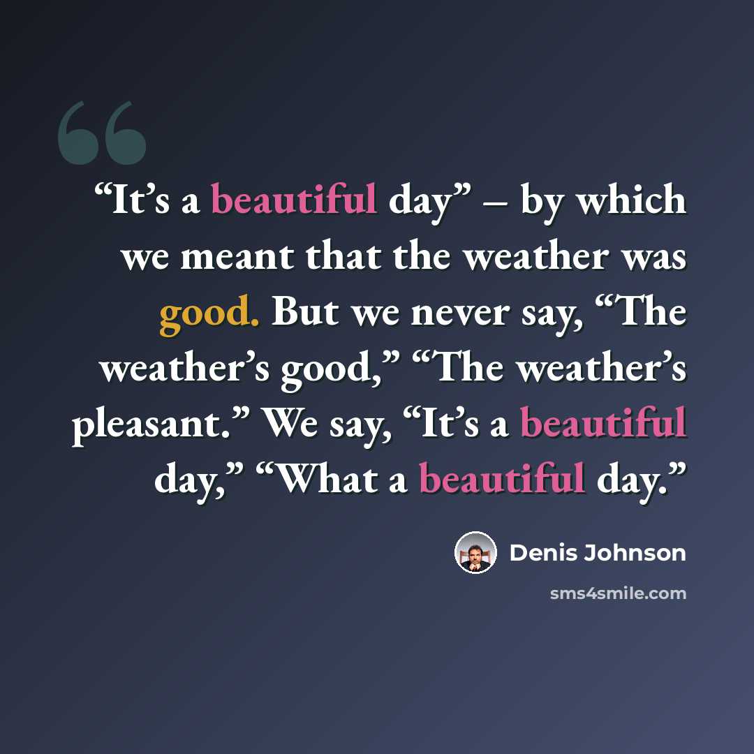 “It’s a beautiful day” – by which we meant that the weather was good. But we never say, “The weather’s good,” “The weather’s pleasant.” We say, “It’s a beautiful day,” “What a beautiful day.” quote by Denis Johnson