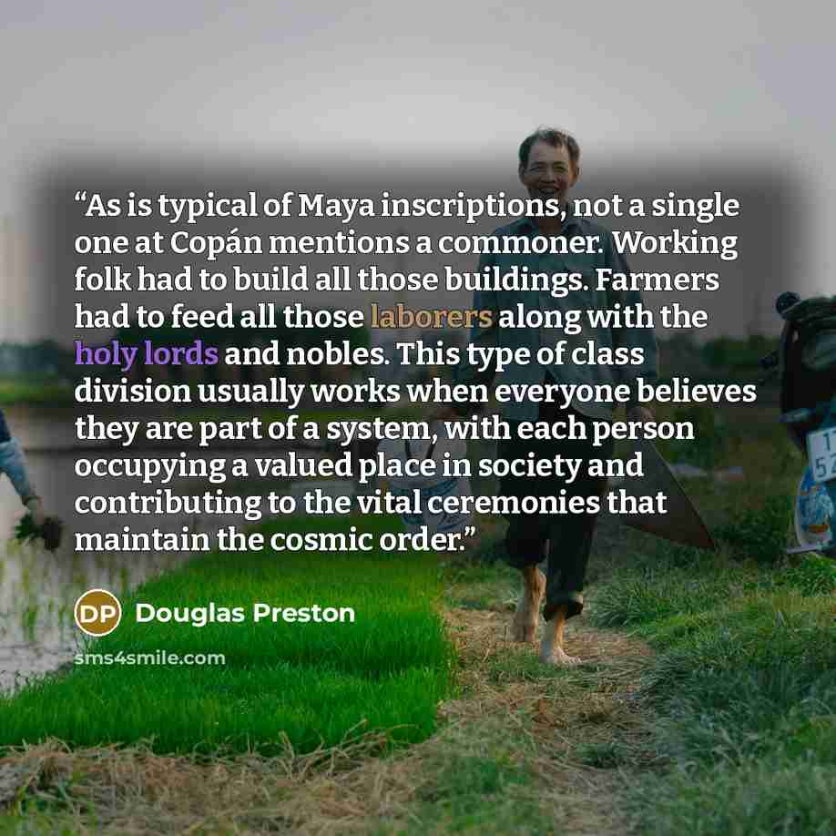 “As is typical of Maya inscriptions, not a single one at Copán mentions a commoner. Working folk had to build all those buildings. Farmers had to feed all those laborers along with the holy lords and nobles. This type of class division usually works when everyone believes they are part of a system…” quote by Douglas Preston
