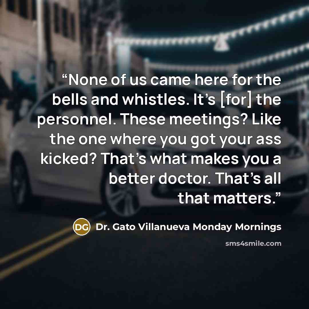 “None of us came here for the bells and whistles. It's [for] the personnel. These meetings? Like the one where you got your ass kicked? That's what makes you a better doctor. That's all that matters.” quote by Dr. Gato Villanueva Monday Mornings
