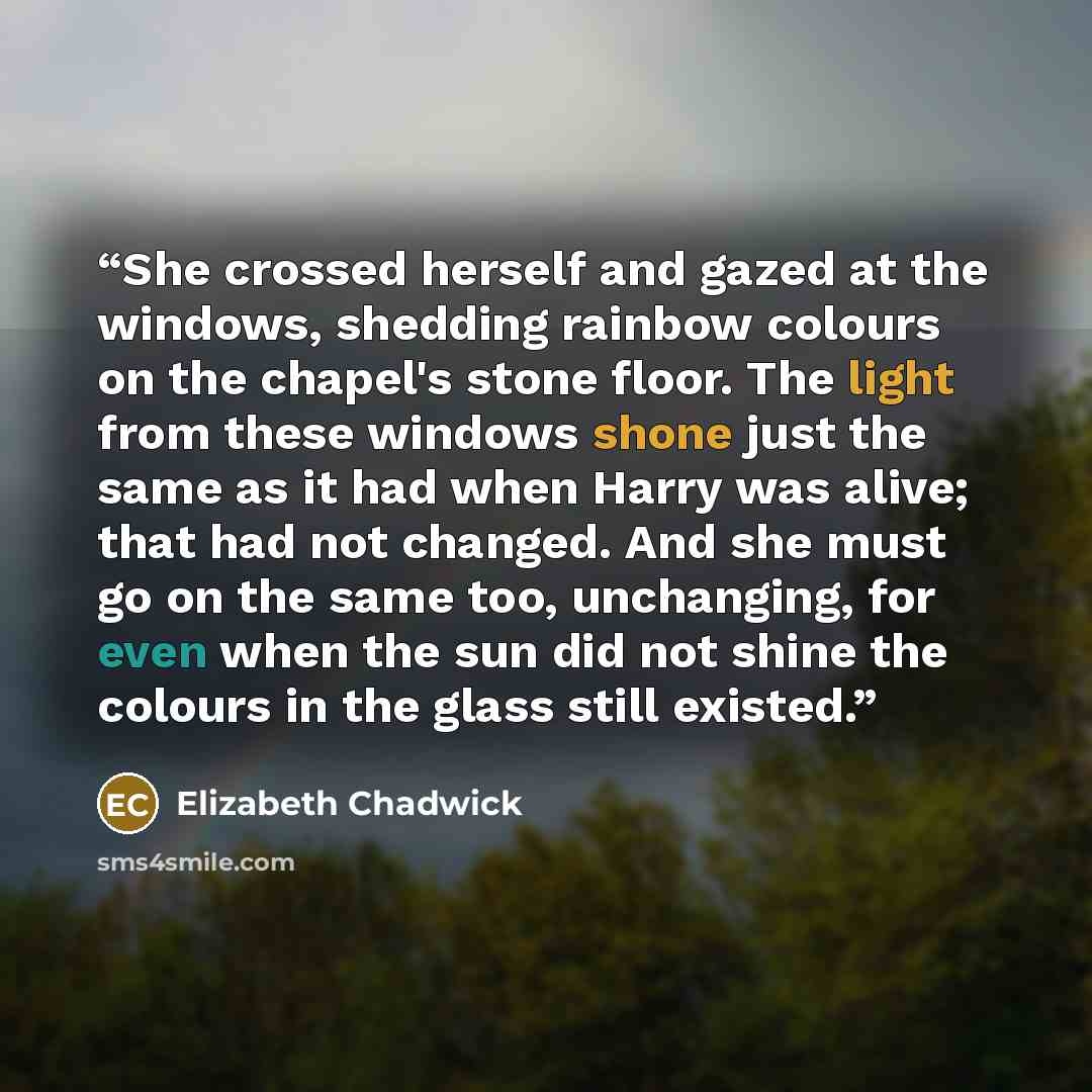 “She crossed herself and gazed at the windows, shedding rainbow colours on the chapel's stone floor. The light from these windows shone just the same as it had when Harry was alive; that had not changed. And she must go on the same too, unchanging, for even when the sun did not shine the colours in…” quote by Elizabeth Chadwick