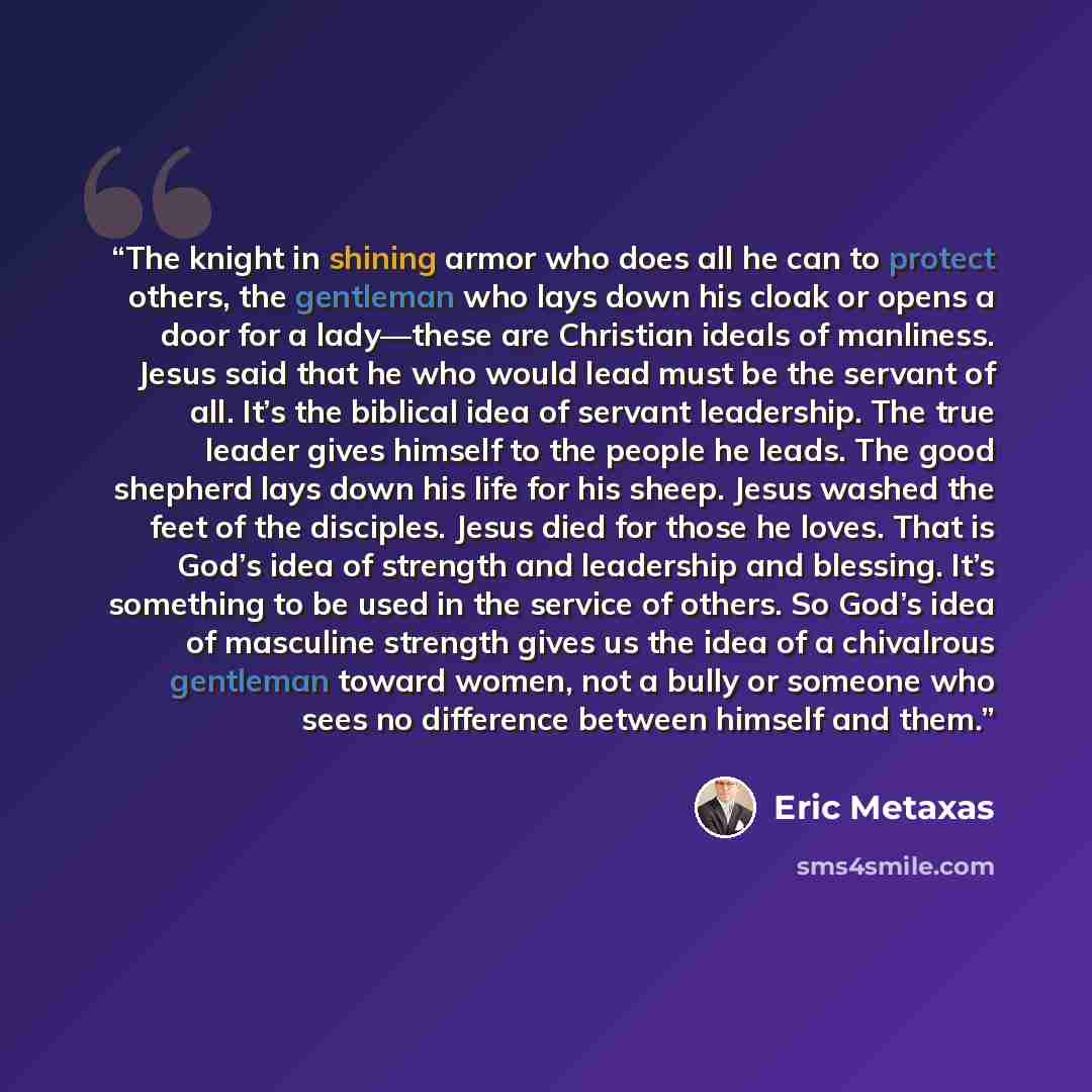“The knight in shining armor who does all he can to protect others, the gentleman who lays down his cloak or opens a door for a lady—these are Christian ideals of manliness. Jesus said that he who would lead must be the servant of all. It’s the biblical idea of servant leadership. The true leader…” quote by Eric Metaxas