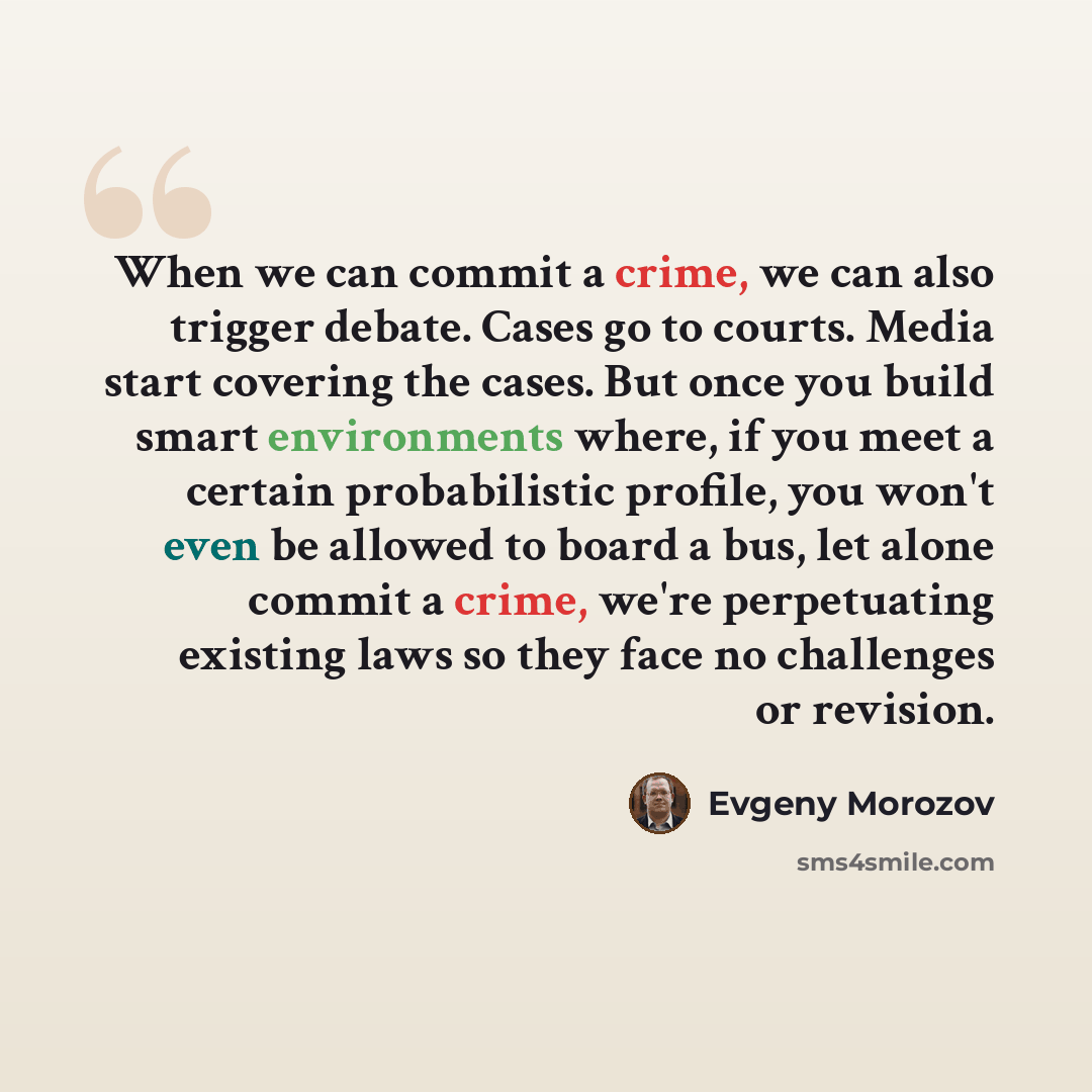 “When we can commit a crime, we can also trigger debate. Cases go to courts. Media start covering the cases. But once you build smart environments where, if you meet a certain probabilistic profile, you won't even be allowed to board a bus, let alone commit a crime, we're perpetuating existing laws…” quote by Evgeny Morozov