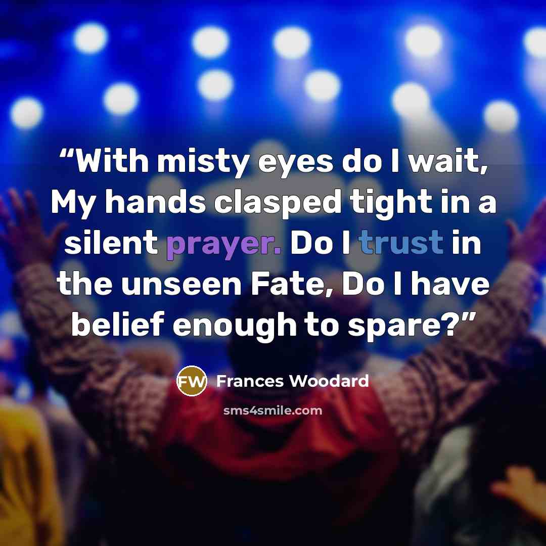“With misty eyes do I wait, My hands clasped tight in a silent prayer. Do I trust in the unseen Fate, Do I have belief enough to spare?” quote by Frances Woodard