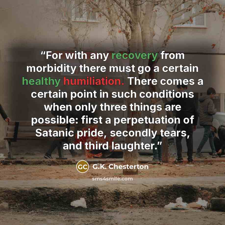 “For with any recovery from morbidity there must go a certain healthy humiliation. There comes a certain point in such conditions when only three things are possible: first a perpetuation of Satanic pride, secondly tears, and third laughter.” quote by G.K. Chesterton