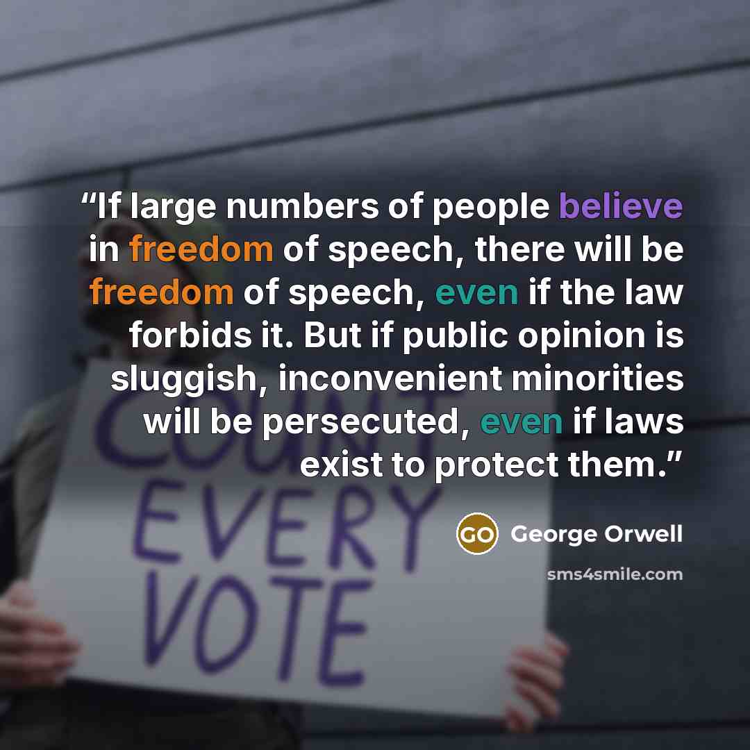 “If large numbers of people believe in freedom of speech, there will be freedom of speech, even if the law forbids it. But if public opinion is sluggish, inconvenient minorities will be persecuted, even if laws exist to protect them.” quote by George Orwell