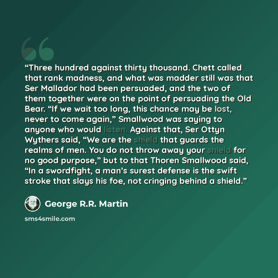 “Three hundred against thirty thousand. Chett called that rank madness, and what was madder still was that Ser Mallador had been persuaded, and the two of them together were on the point of persuading the Old Bear. “If we wait too long, this chance may be lost, never to come again,” Smallwood was…” quote by George R.R. Martin