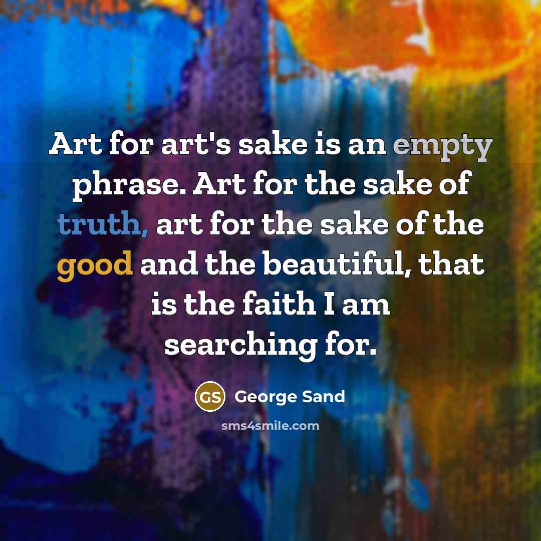 “Art for art's sake is an empty phrase. Art for the sake of truth, art for the sake of the good and the beautiful, that is the faith I am searching for.” quote by George Sand