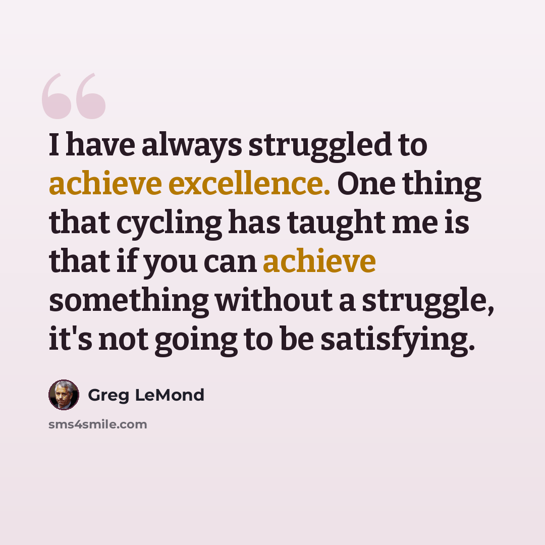 “I have always struggled to achieve excellence. One thing that cycling has taught me is that if you can achieve something without a struggle, it's not going to be satisfying.” quote by Greg LeMond