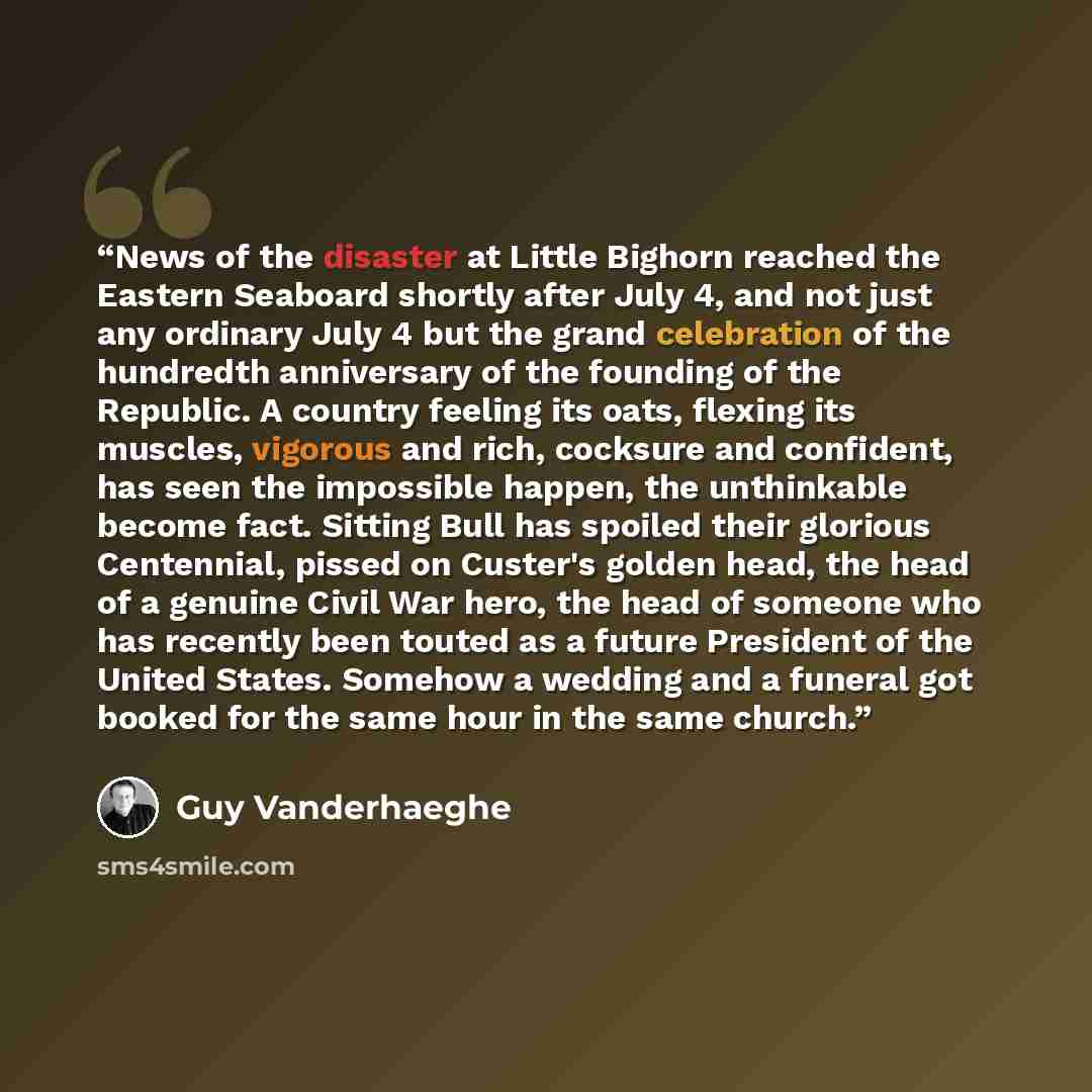 “News of the disaster at Little Bighorn reached the Eastern Seaboard shortly after July 4, and not just any ordinary July 4 but the grand celebration of the hundredth anniversary of the founding of the Republic. A country feeling its oats, flexing its muscles, vigorous and rich, cocksure and…” quote by Guy Vanderhaeghe