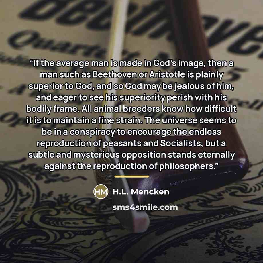 “If the average man is made in God's image, then a man such as Beethoven or Aristotle is plainly superior to God, and so God may be jealous of him, and eager to see his superiority perish with his bodily frame. All animal breeders know how difficult it is to maintain a fine strain. The universe…” quote by H.L. Mencken
