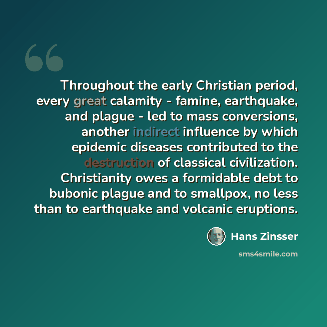 “Throughout the early Christian period, every great calamity - famine, earthquake, and plague - led to mass conversions, another indirect influence by which epidemic diseases contributed to the destruction of classical civilization. Christianity owes a formidable debt to bubonic plague and to…” quote by Hans Zinsser