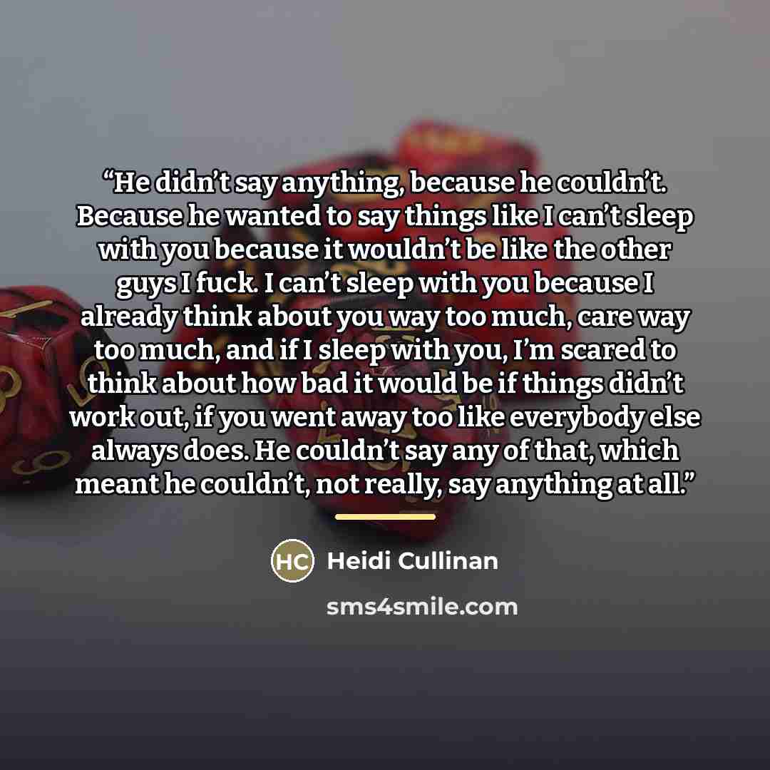“He didn’t say anything, because he couldn’t. Because he wanted to say things like I can’t sleep with you because it wouldn’t be like the other guys I fuck. I can’t sleep with you because I already think about you way too much, care way too much, and if I sleep with you, I’m scared to think about…” quote by Heidi Cullinan