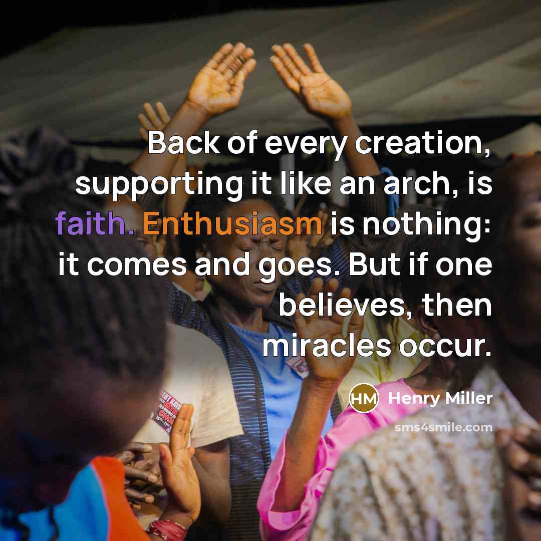 “Back of every creation, supporting it like an arch, is faith. Enthusiasm is nothing: it comes and goes. But if one believes, then miracles occur.” quote by Henry Miller
