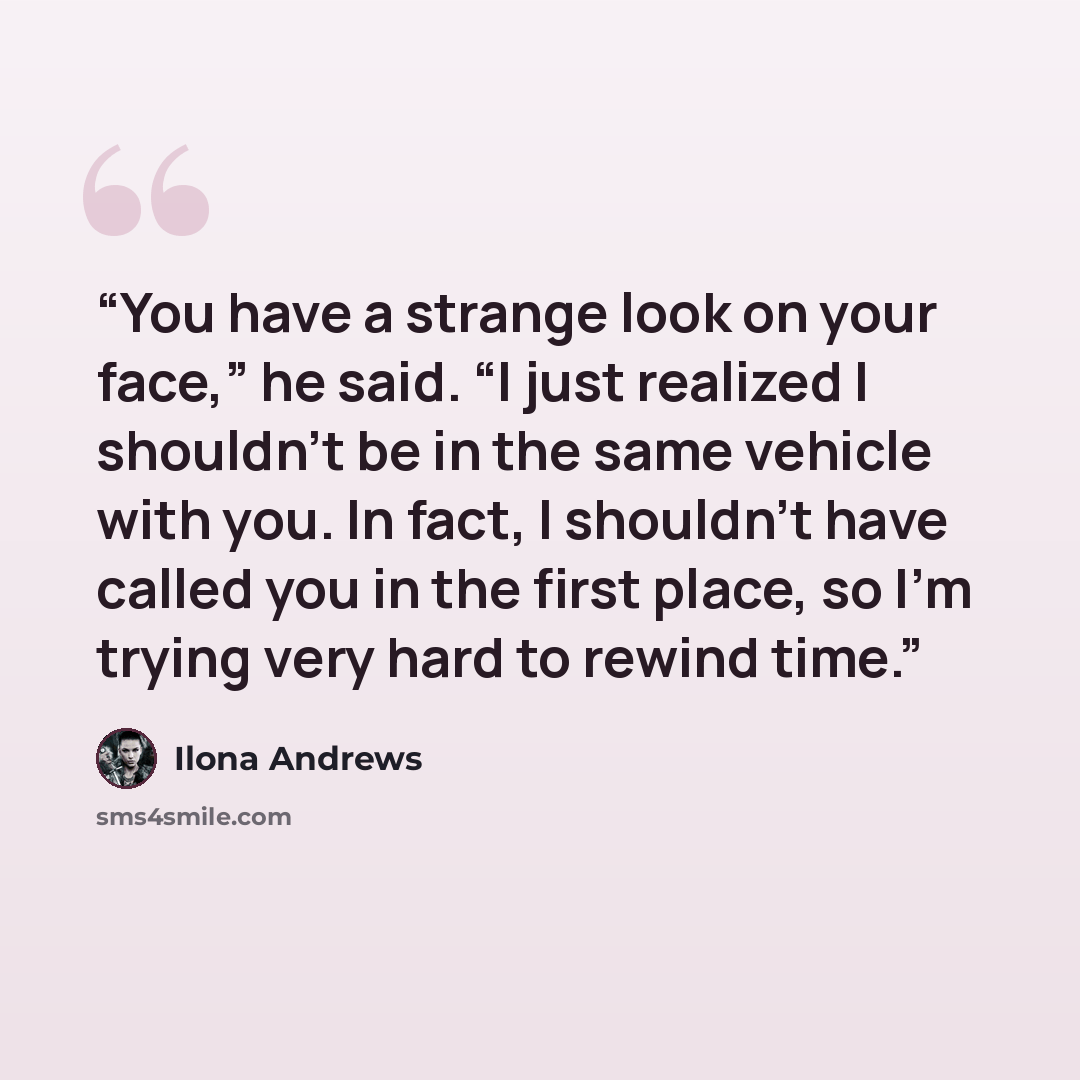“You have a strange look on your face,” he said. “I just realized I shouldn’t be in the same vehicle with you. In fact, I shouldn’t have called you in the first place, so I’m trying very hard to rewind time.” quote by Ilona Andrews