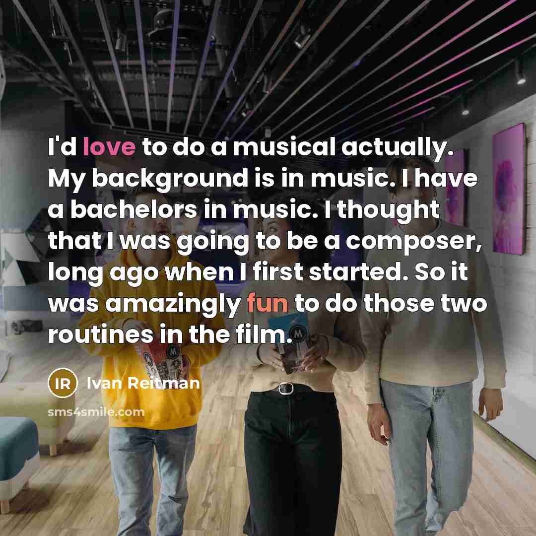 “I'd love to do a musical actually. My background is in music. I have a bachelors in music. I thought that I was going to be a composer, long ago when I first started. So it was amazingly fun to do those two routines in the film.” quote by Ivan Reitman