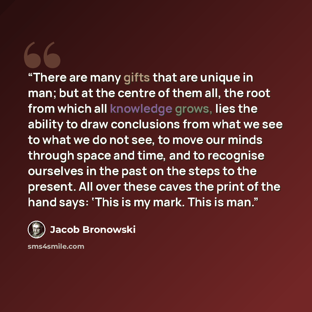 “There are many gifts that are unique in man; but at the centre of them all, the root from which all knowledge grows, lies the ability to draw conclusions from what we see to what we do not see, to move our minds through space and time, and to recognise ourselves in the past on the steps to the…” quote by Jacob Bronowski