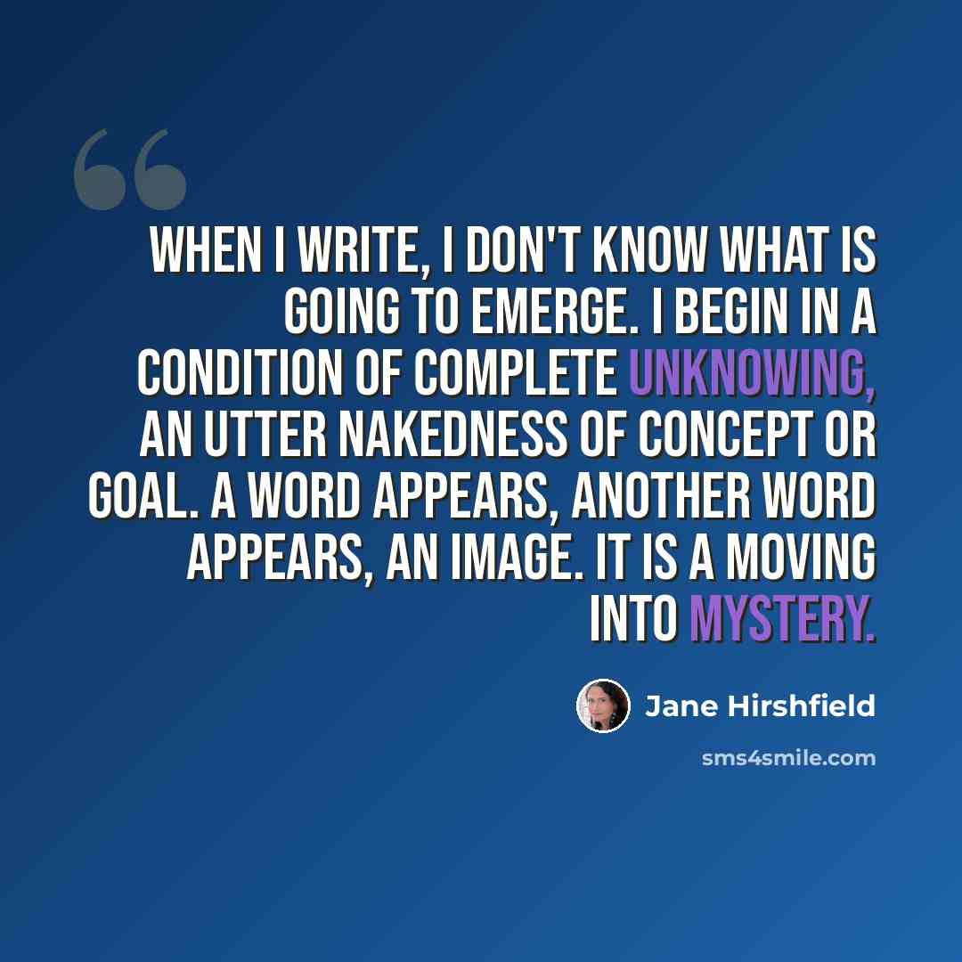 “When I write, I don't know what is going to emerge. I begin in a condition of complete unknowing, an utter nakedness of concept or goal. A word appears, another word appears, an image. It is a moving into mystery.” quote by Jane Hirshfield
