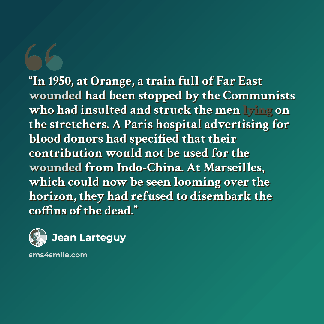 “In 1950, at Orange, a train full of Far East wounded had been stopped by the Communists who had insulted and struck the men lying on the stretchers. A Paris hospital advertising for blood donors had specified that their contribution would not be used for the wounded from Indo-China. At Marseilles…” quote by Jean Lartéguy