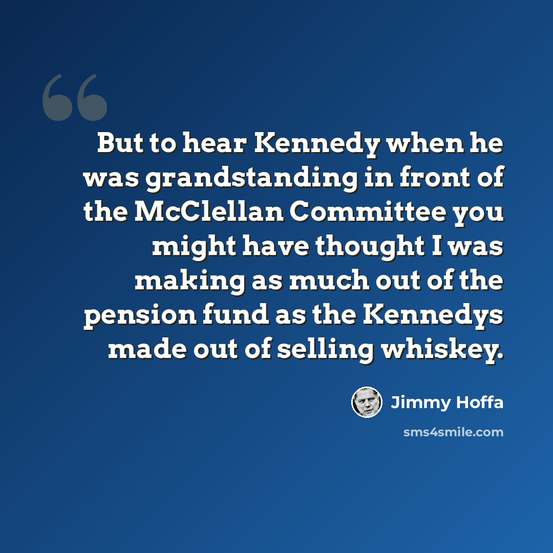 “But to hear Kennedy when he was grandstanding in front of the McClellan Committee you might have thought I was making as much out of the pension fund as the Kennedys made out of selling whiskey.” quote by Jimmy Hoffa