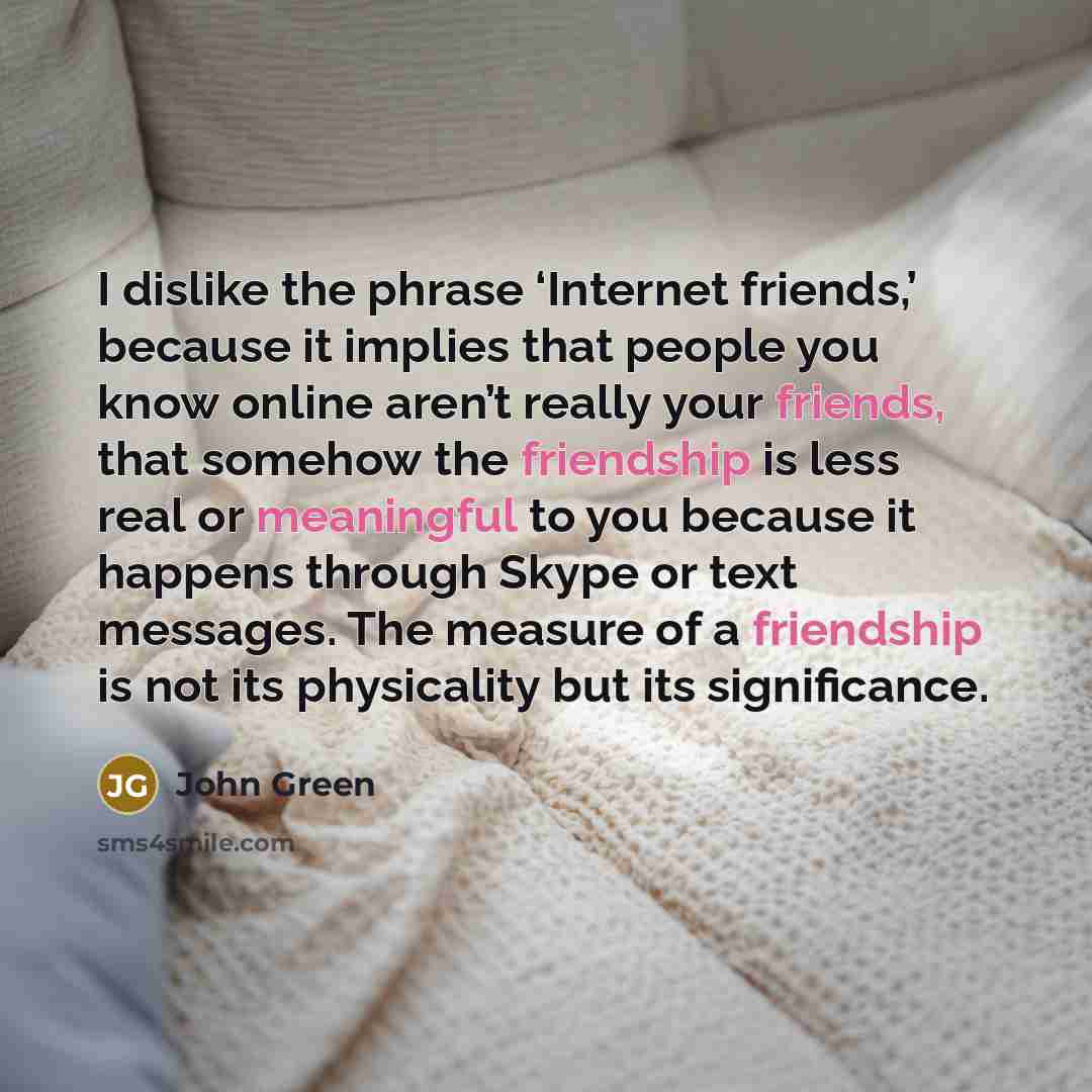 “I dislike the phrase ‘Internet friends,’ because it implies that people you know online aren’t really your friends, that somehow the friendship is less real or meaningful to you because it happens through Skype or text messages. The measure of a friendship is not its physicality but its…” quote by John Green