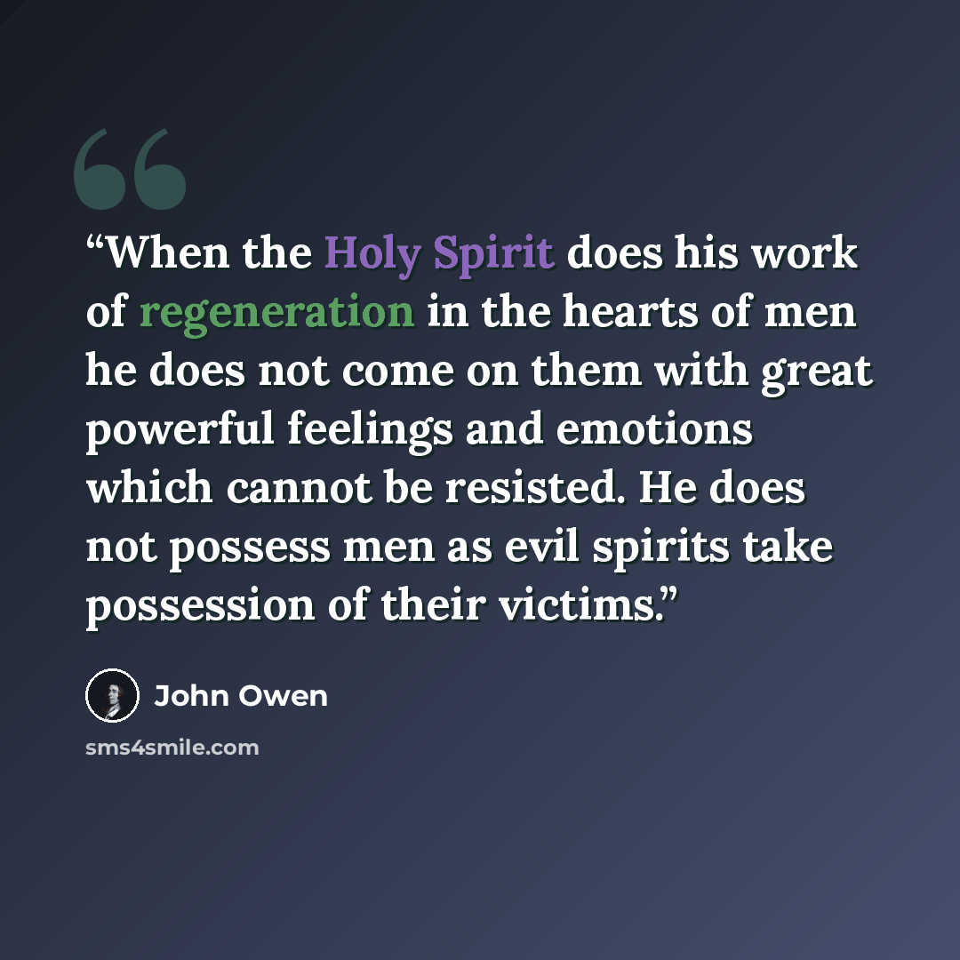 “When the Holy Spirit does his work of regeneration in the hearts of men he does not come on them with great powerful feelings and emotions which cannot be resisted. He does not possess men as evil spirits take possession of their victims.” quote by John Owen