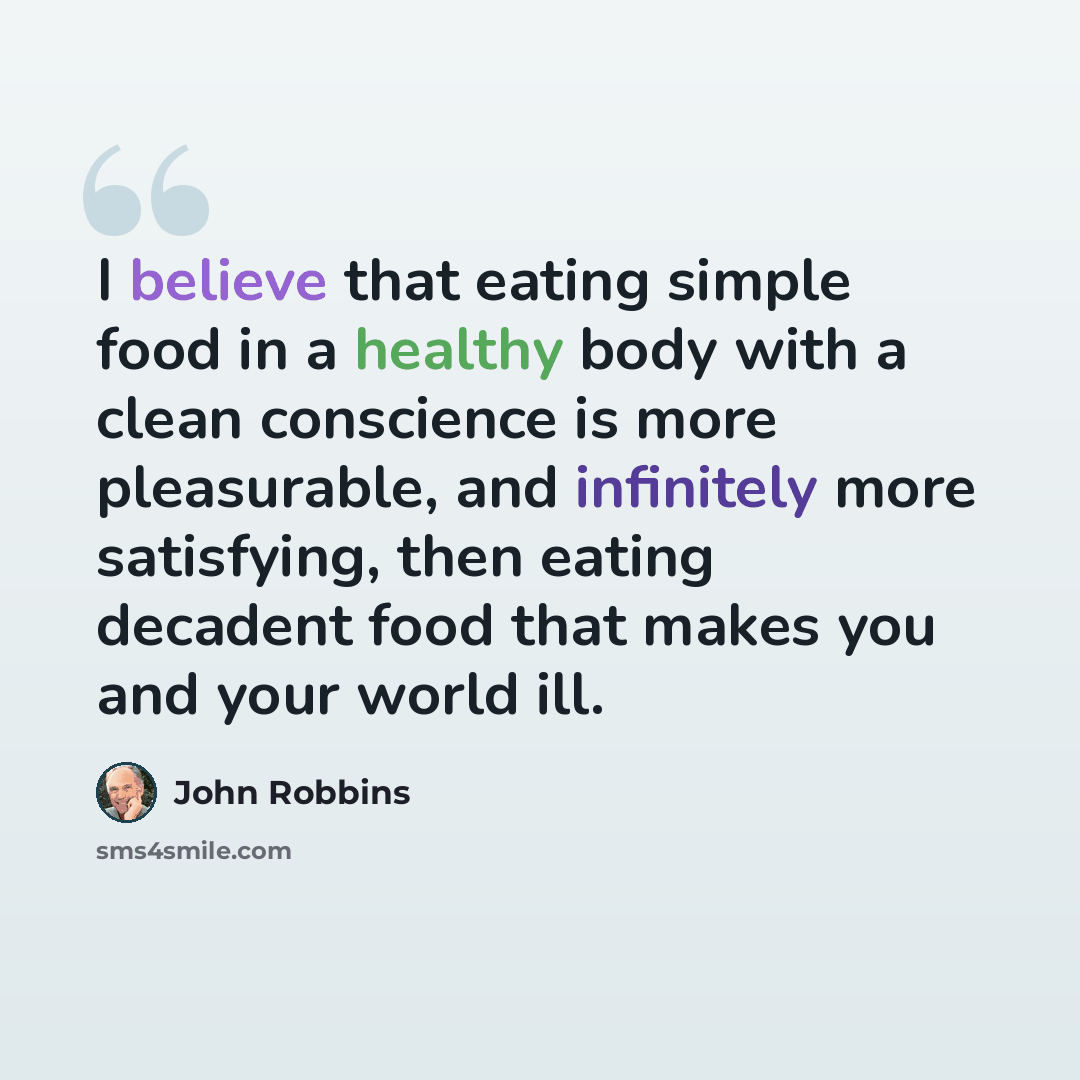 “I believe that eating simple food in a healthy body with a clean conscience is more pleasurable, and infinitely more satisfying, then eating decadent food that makes you and your world ill.” quote by John Robbins