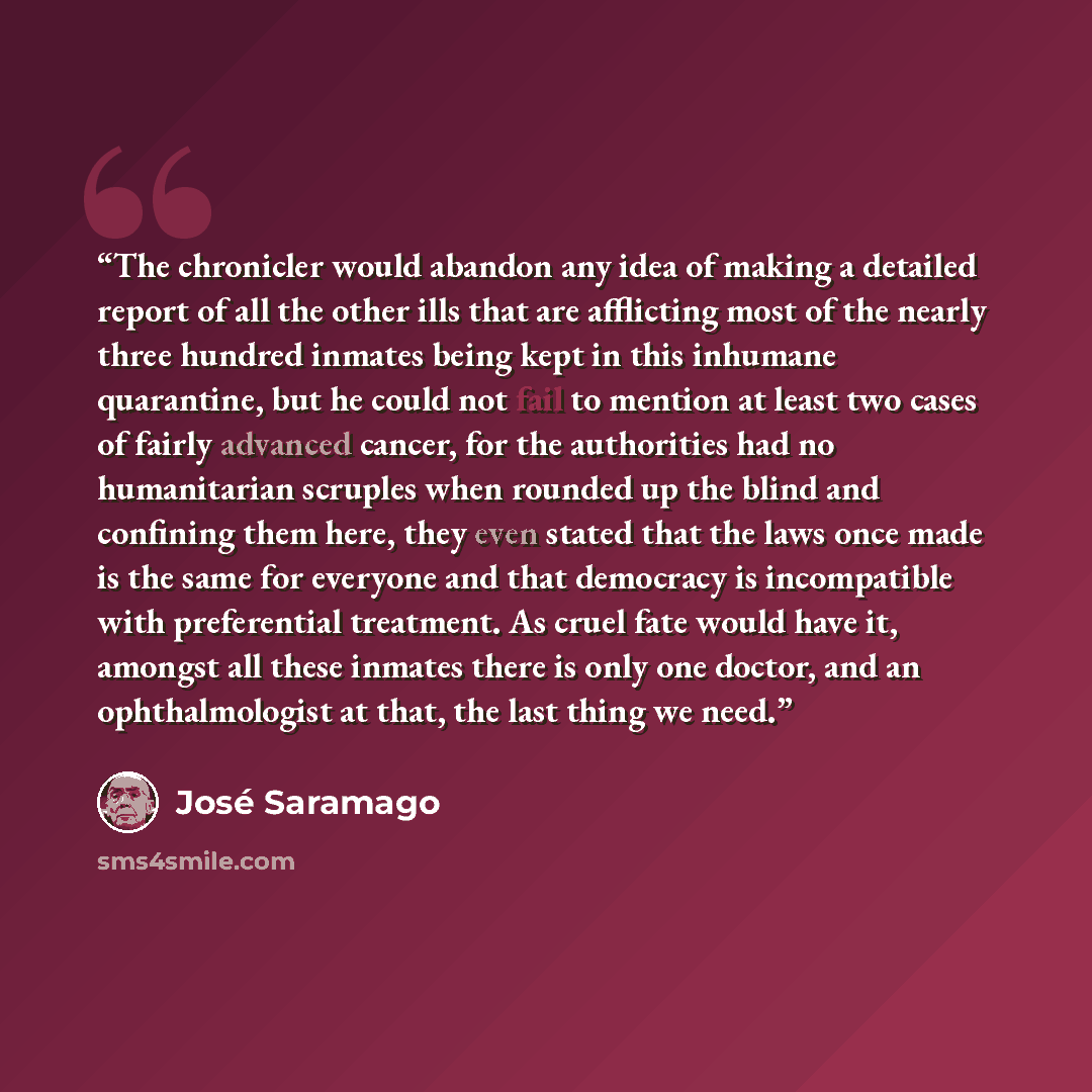 “The chronicler would abandon any idea of making a detailed report of all the other ills that are afflicting most of the nearly three hundred inmates being kept in this inhumane quarantine, but he could not fail to mention at least two cases of fairly advanced cancer, for the authorities had no…” quote by Jose Saramago