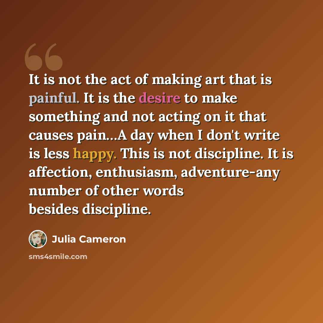 “It is not the act of making art that is painful. It is the desire to make something and not acting on it that causes pain…A day when I don't write is less happy. This is not discipline. It is affection, enthusiasm, adventure-any number of other words besides discipline.” quote by Julia Cameron