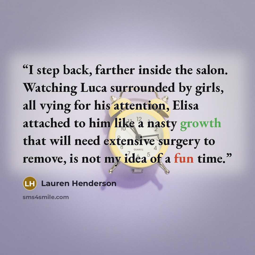 “I step back, farther inside the salon. Watching Luca surrounded by girls, all vying for his attention, Elisa attached to him like a nasty growth that will need extensive surgery to remove, is not my idea of a fun time.” quote by Lauren Henderson
