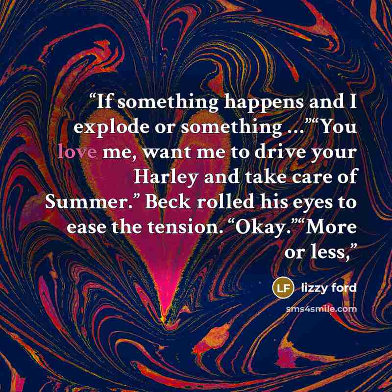“If something happens and I explode or something …”“You love me, want me to drive your Harley and take care of Summer.” Beck rolled his eyes to ease the tension. “Okay.”“More or less,” quote by Lizzy Ford