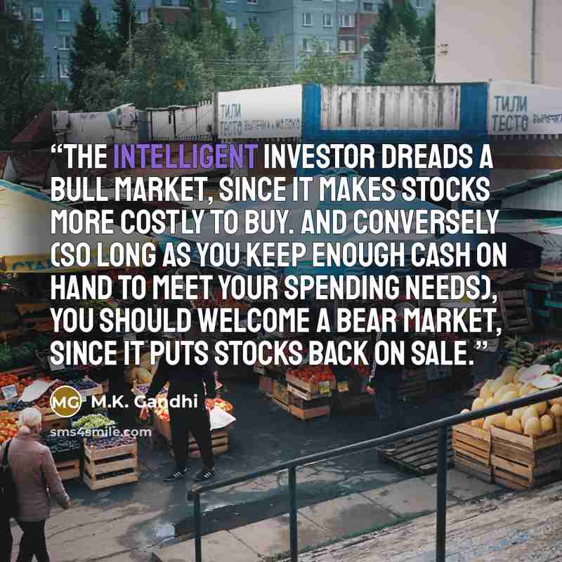 “The intelligent investor dreads a bull market, since it makes stocks more costly to buy. And conversely (so long as you keep enough cash on hand to meet your spending needs), you should welcome a bear market, since it puts stocks back on sale.” quote by M.K. Gandhi