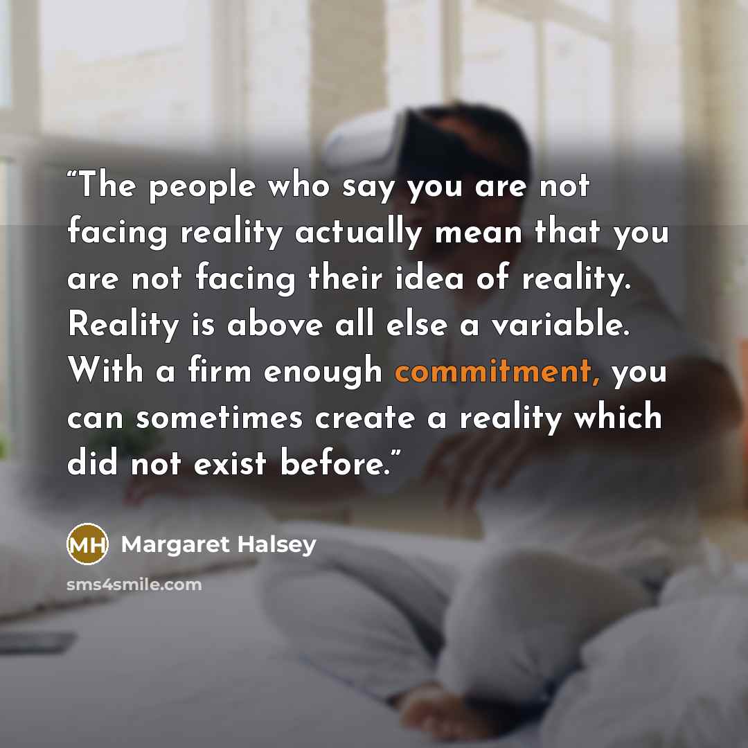 “The people who say you are not facing reality actually mean that you are not facing their idea of reality. Reality is above all else a variable. With a firm enough commitment, you can sometimes create a reality which did not exist before.” quote by Margaret Halsey