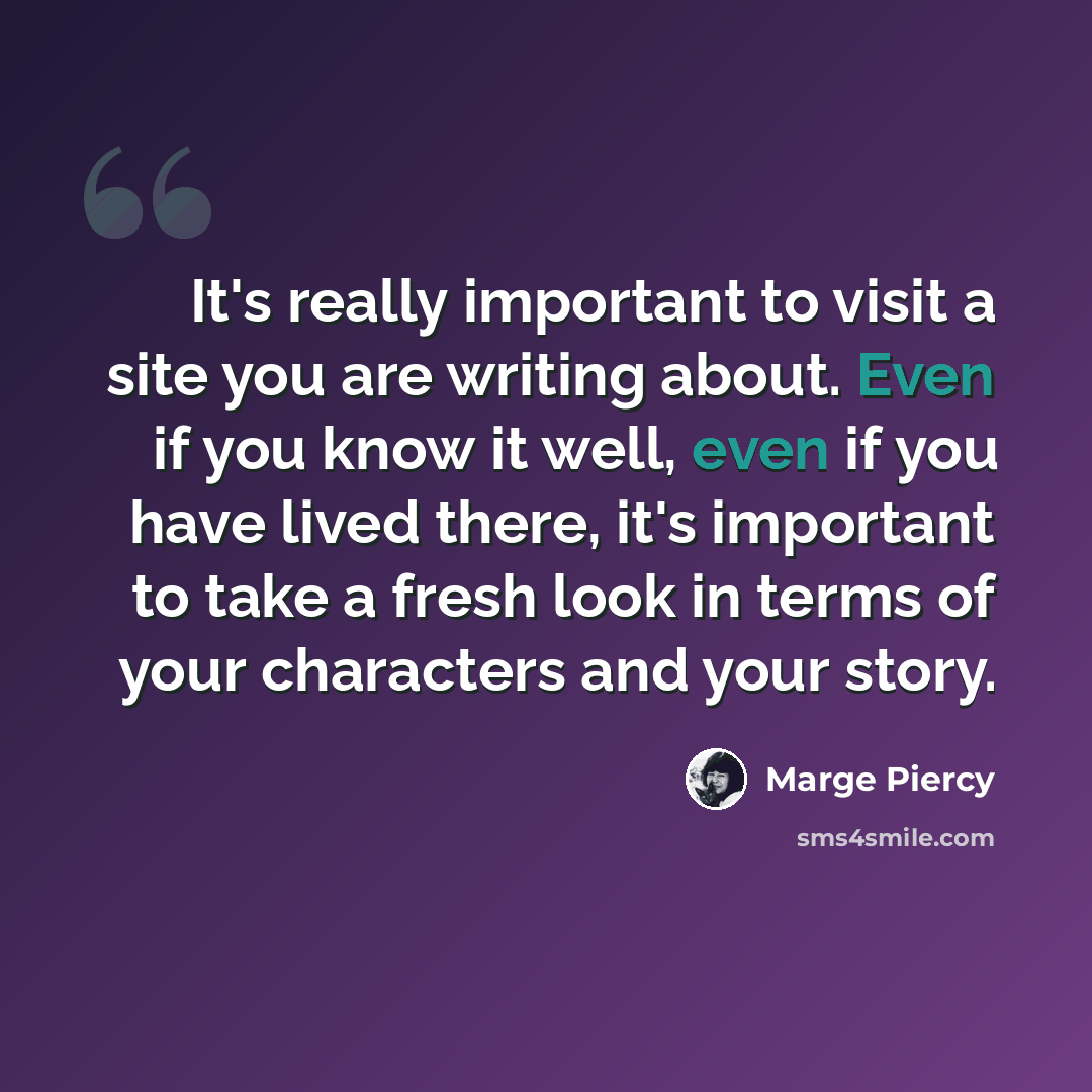 “It's really important to visit a site you are writing about. Even if you know it well, even if you have lived there, it's important to take a fresh look in terms of your characters and your story.” quote by Marge Piercy