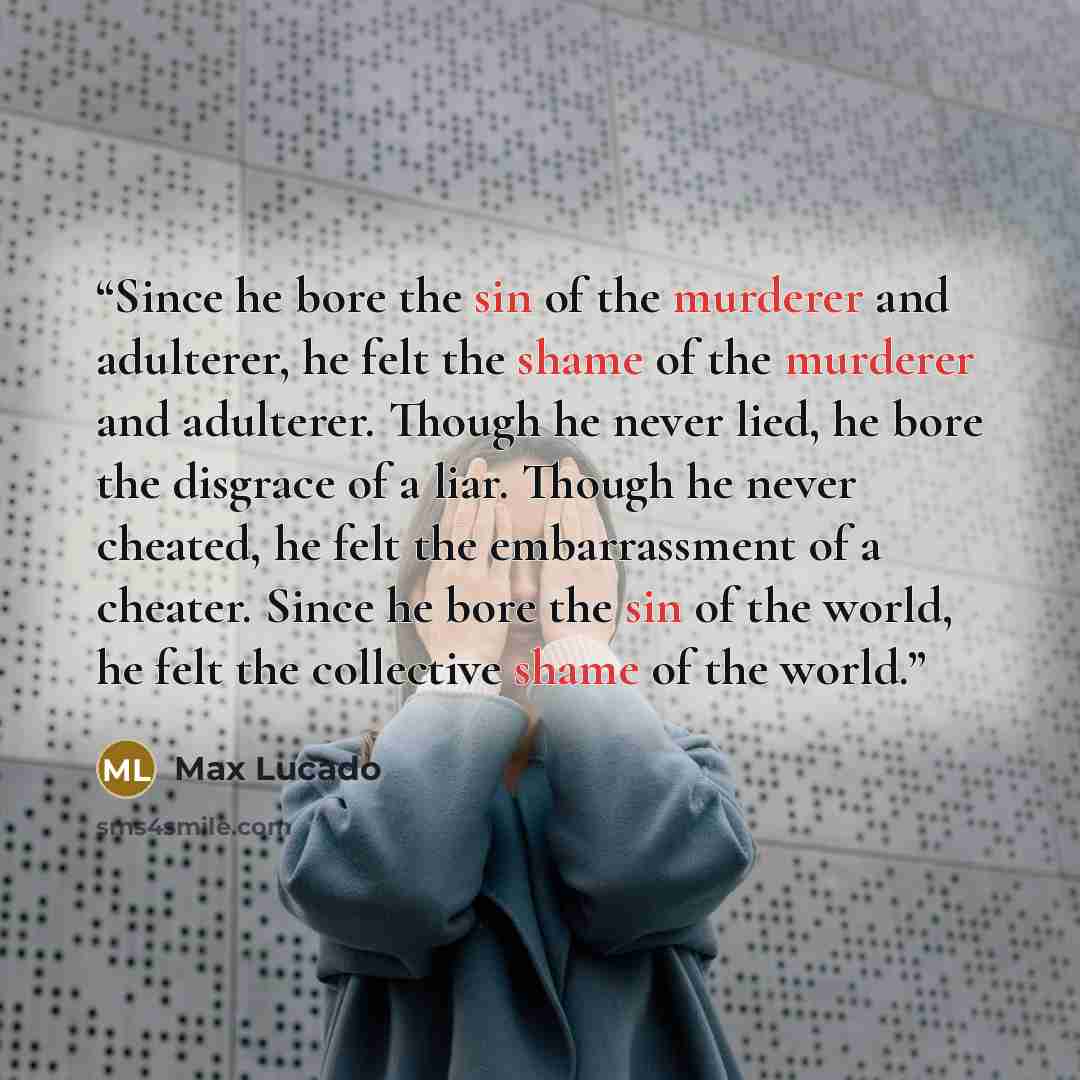 “Since he bore the sin of the murderer and adulterer, he felt the shame of the murderer and adulterer. Though he never lied, he bore the disgrace of a liar. Though he never cheated, he felt the embarrassment of a cheater. Since he bore the sin of the world, he felt the collective shame of the world.” quote by Max Lucado