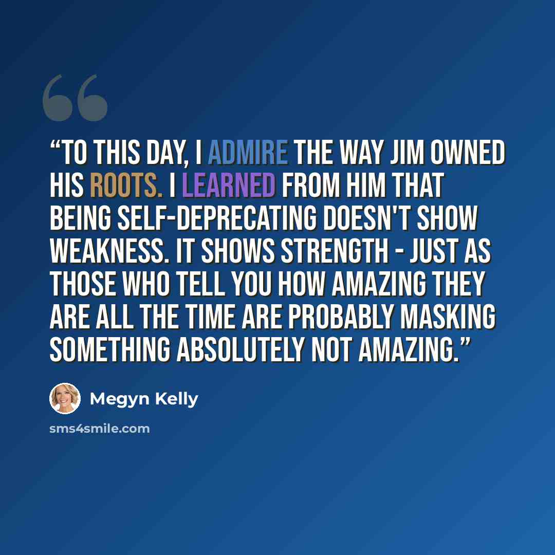 “To this day, I admire the way Jim owned his roots. I learned from him that being self-deprecating doesn't show weakness. It shows strength - just as those who tell you how amazing they are all the time are probably masking something absolutely not amazing.” quote by Megyn Kelly