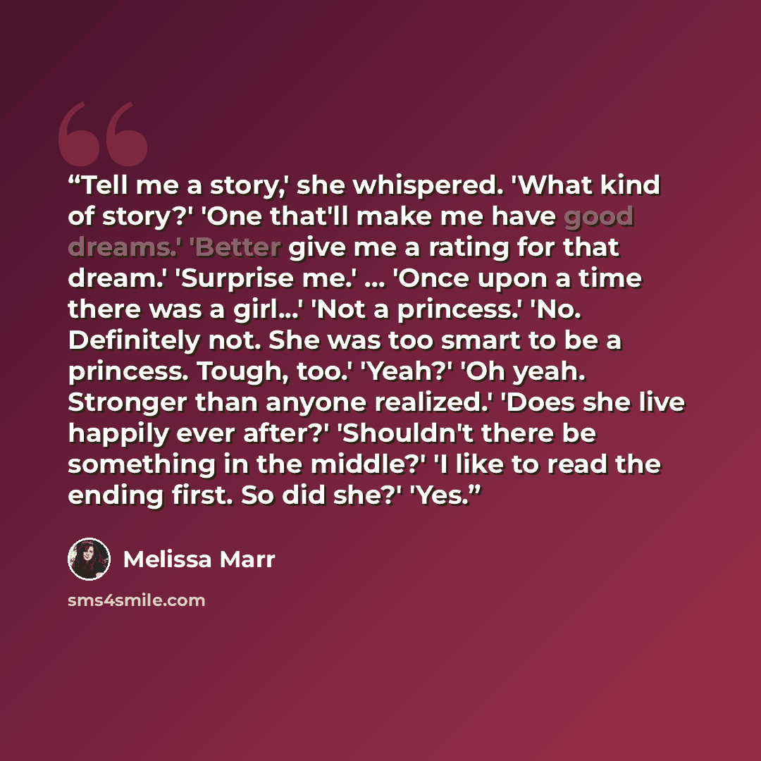 “Tell me a story,' she whispered. 'What kind of story?' 'One that'll make me have good dreams.' 'Better give me a rating for that dream.' 'Surprise me.' … 'Once upon a time there was a girl...' 'Not a princess.' 'No. Definitely not. She was too smart to be a princess. Tough, too.' 'Yeah?' 'Oh yeah…” quote by Melissa Marr