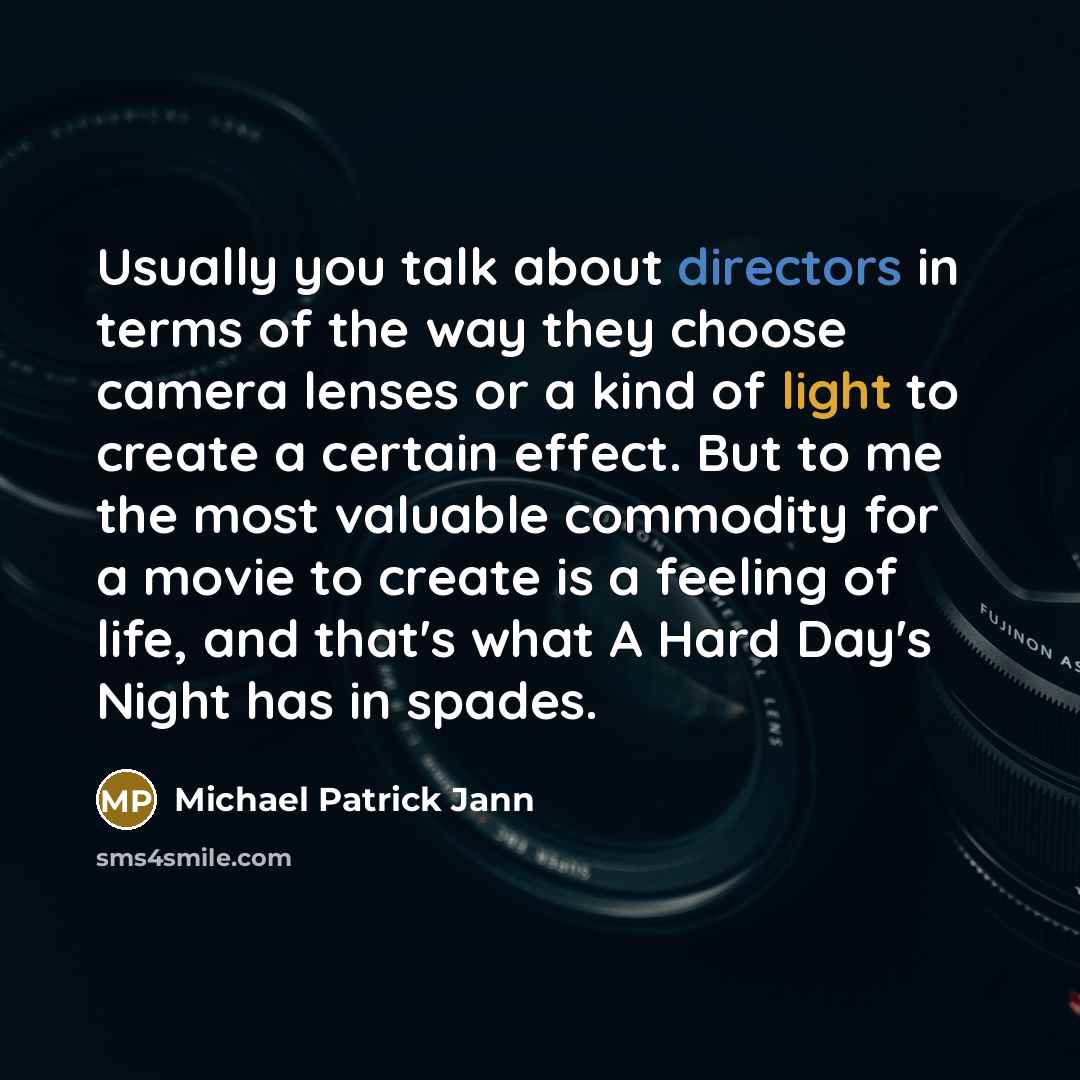 “Usually you talk about directors in terms of the way they choose camera lenses or a kind of light to create a certain effect. But to me the most valuable commodity for a movie to create is a feeling of life, and that's what A Hard Day's Night has in spades.” quote by Michael Patrick Jann