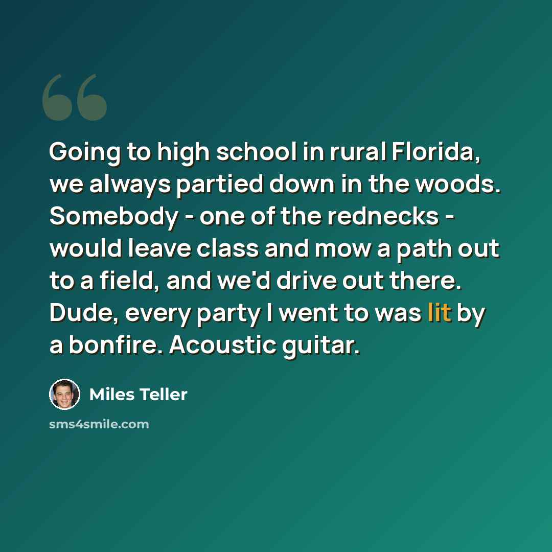 “Going to high school in rural Florida, we always partied down in the woods. Somebody - one of the rednecks - would leave class and mow a path out to a field, and we'd drive out there. Dude, every party I went to was lit by a bonfire. Acoustic guitar.” quote by Miles Teller