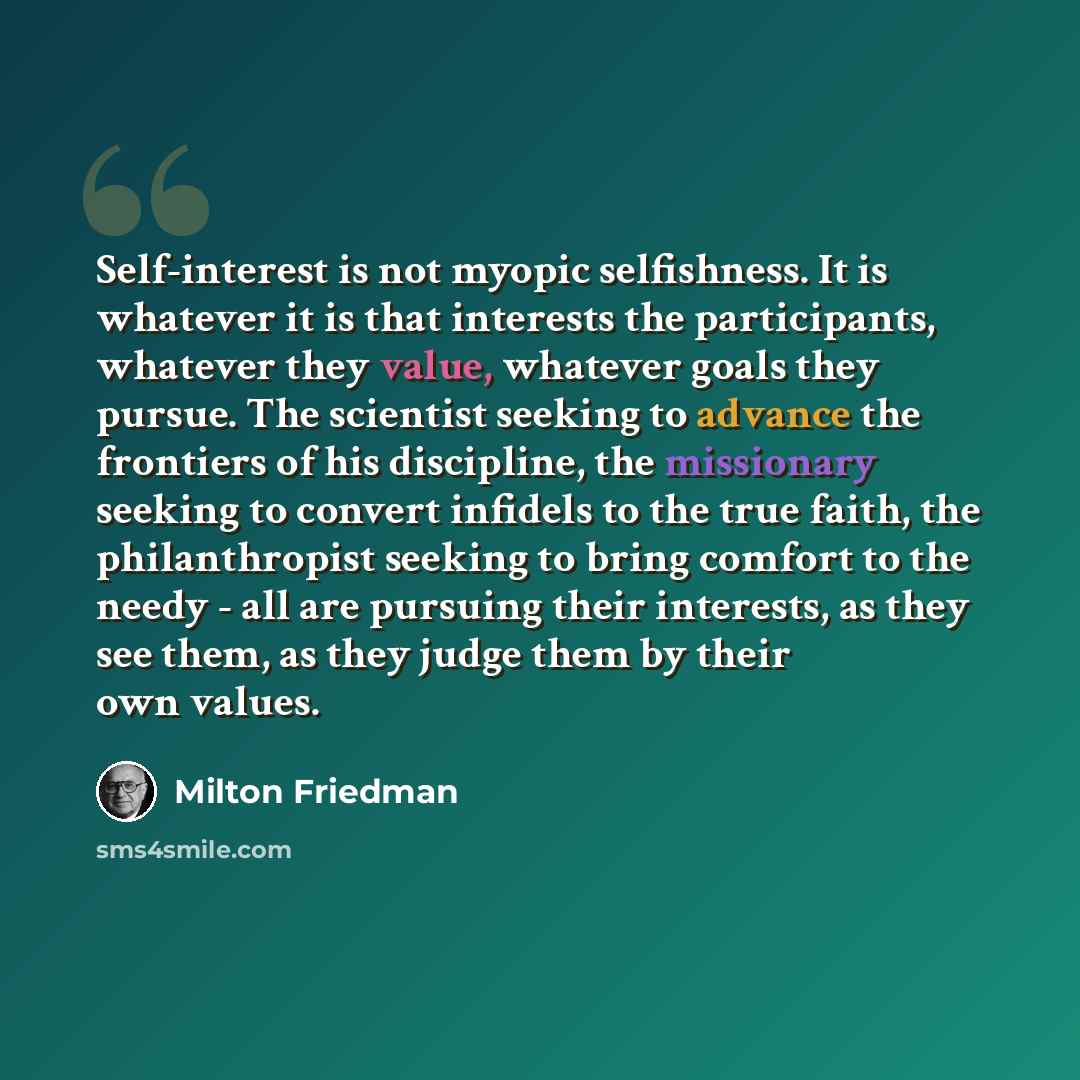 “Self-interest is not myopic selfishness. It is whatever it is that interests the participants, whatever they value, whatever goals they pursue. The scientist seeking to advance the frontiers of his discipline, the missionary seeking to convert infidels to the true faith, the philanthropist seeking…” quote by Milton Friedman