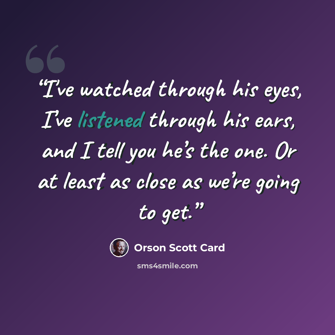 “I've watched through his eyes, I’ve listened through his ears, and I tell you he’s the one. Or at least as close as we’re going to get.” quote by Orson Scott Card