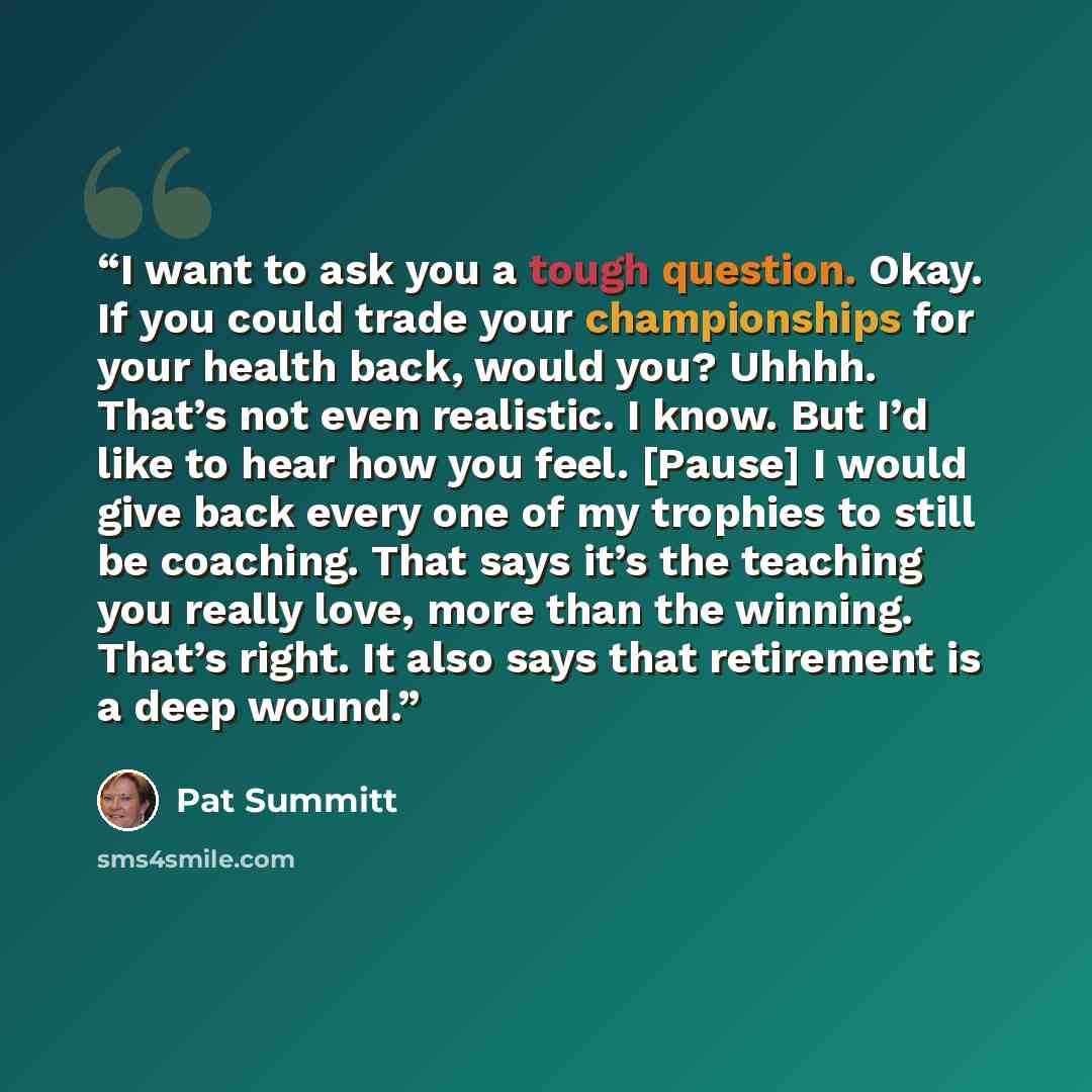 “I want to ask you a tough question. Okay. If you could trade your championships for your health back, would you? Uhhhh. That’s not even realistic. I know. But I’d like to hear how you feel. [Pause] I would give back every one of my trophies to still be coaching. That says it’s the teaching you…” quote by Pat Summitt