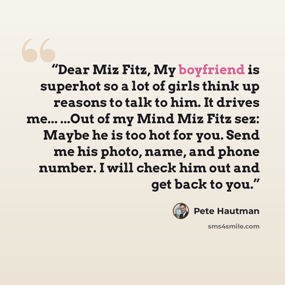 “Dear Miz Fitz, My boyfriend is superhot so a lot of girls think up reasons to talk to him. It drives me... ...Out of my Mind Miz Fitz sez: Maybe he is too hot for you. Send me his photo, name, and phone number. I will check him out and get back to you.” quote by Pete Hautman
