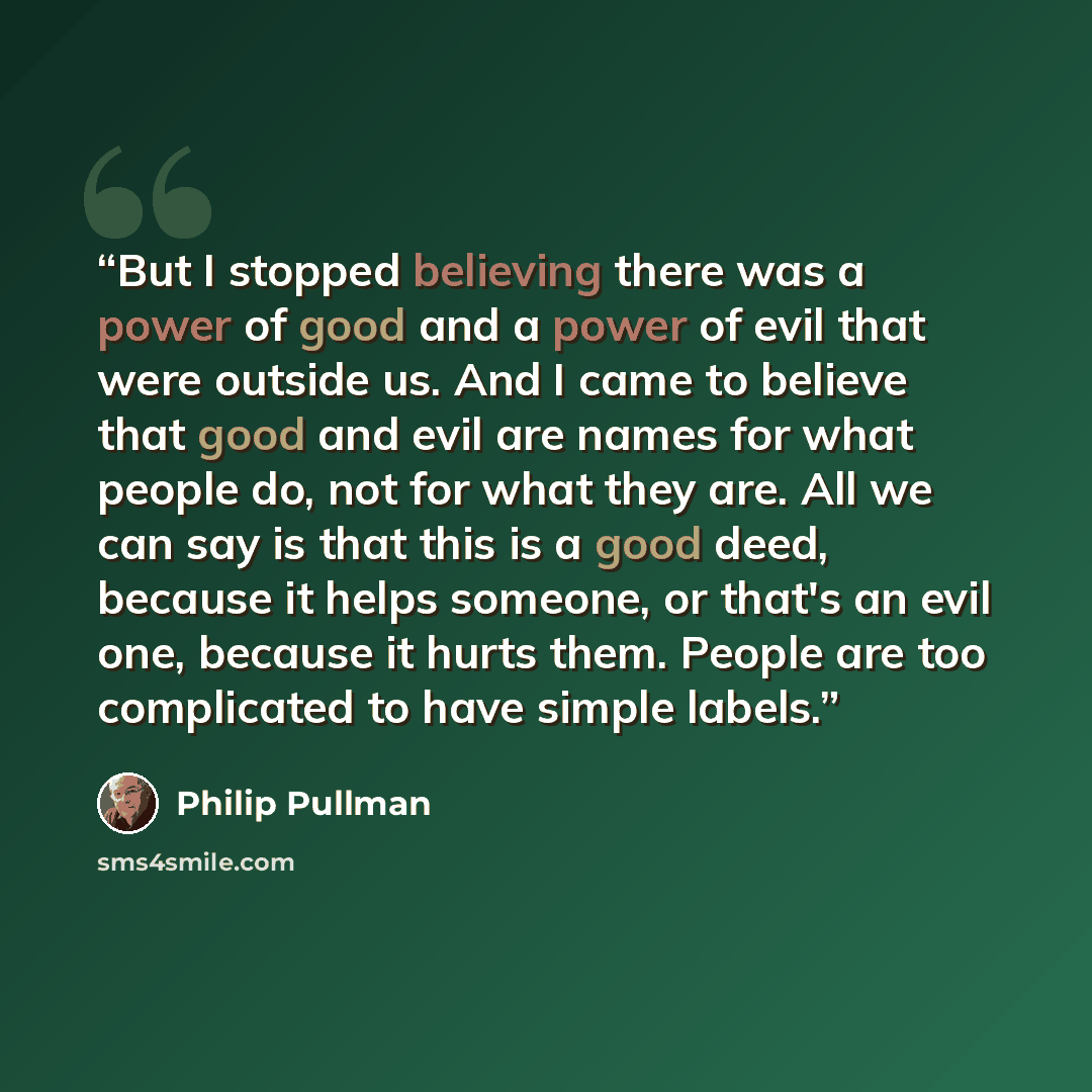 “But I stopped believing there was a power of good and a power of evil that were outside us. And I came to believe that good and evil are names for what people do, not for what they are. All we can say is that this is a good deed, because it helps someone, or that's an evil one, because it hurts…” quote by Philip Pullman